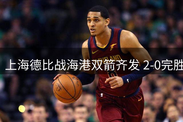 上海德比战海港双箭齐发 2-0完胜申花锁定三强席位