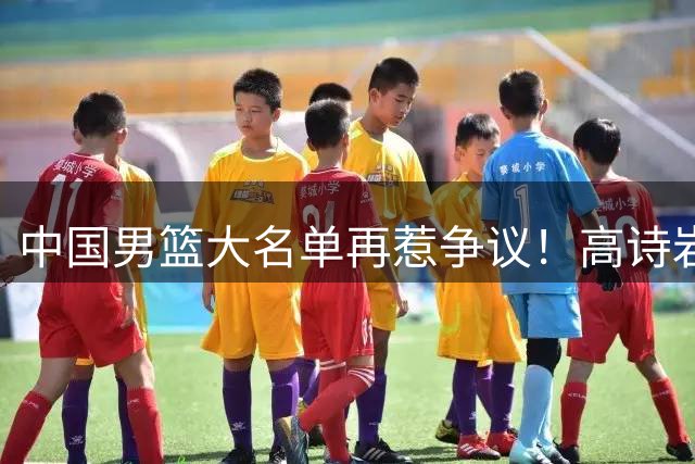 中国男篮大名单再惹争议！高诗岩又入选，郭士强弃用得分王