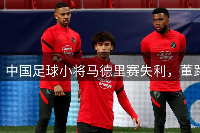 中国足球小将马德里赛失利，董路痛批球员基本功缺失
