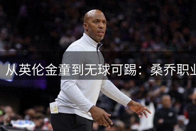 从英伦金童到无球可踢：桑乔职业生涯陨落之路深度剖析