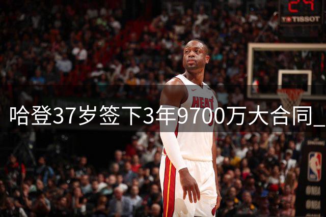 哈登37岁签下3年9700万大合同 生涯最后冲冠机会？
