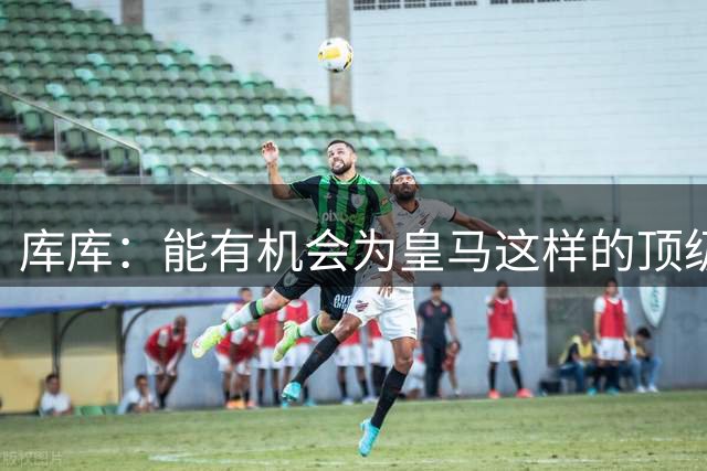 库库：能有机会为皇马这样的顶级豪门效力，任何人都无法拒绝