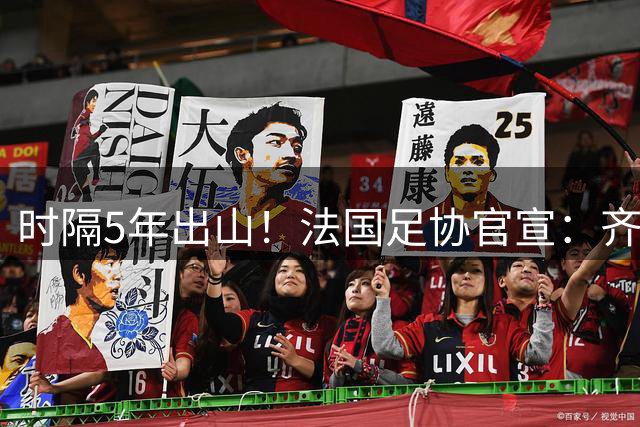 时隔5年出山！法国足协官宣：齐达内上任 有望带队征战三大赛事