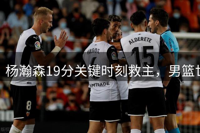 杨瀚森19分关键时刻救主，男篮世预赛惊险获胜