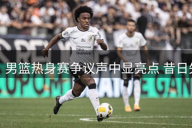 男篮热身赛争议声中显亮点 昔日失意内线重新绽放