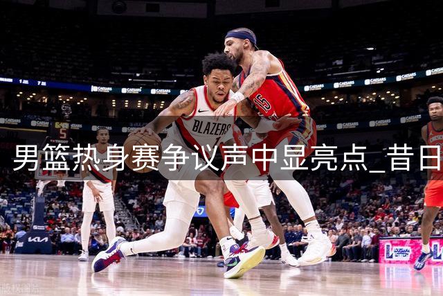 男篮热身赛争议声中显亮点 昔日失意内线重新绽放