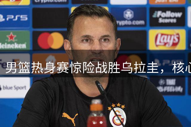 男篮热身赛惊险战胜乌拉圭，核心球员亮眼表现