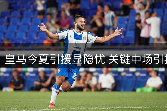 皇马今夏引援显隐忧 关键中场引援失利埋隐患