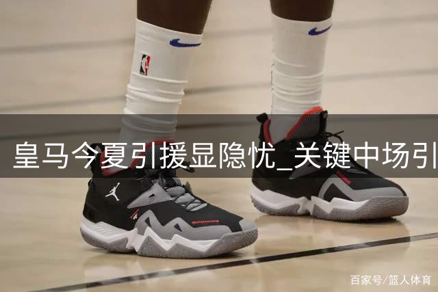 皇马今夏引援显隐忧 关键中场引援失利埋隐患
