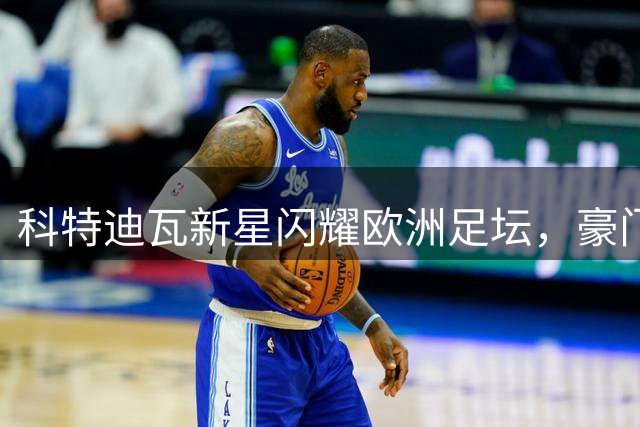 科特迪瓦新星闪耀欧洲足坛，豪门争相追逐19岁天才