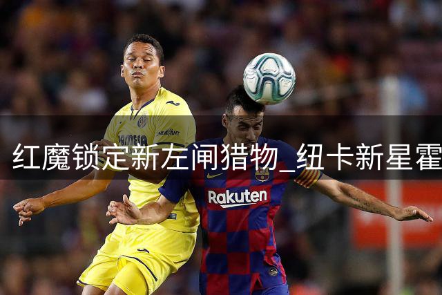 红魔锁定新左闸猎物 纽卡新星霍尔或成曼联后防未来