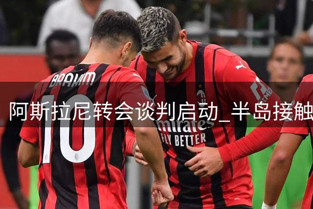 阿斯拉尼转会谈判启动 半岛接触国米求购中场