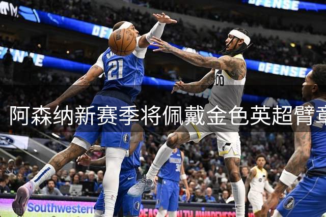 阿森纳新赛季将佩戴金色英超臂章 卫冕冠军专属荣耀亮相