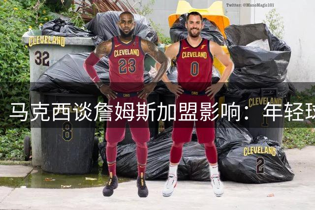 马克西谈詹姆斯加盟影响：年轻球员需保持进攻积极性