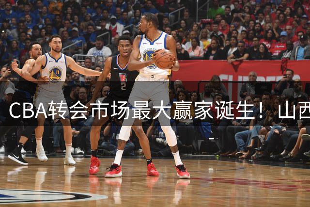 CBA转会市场最大赢家诞生！山西男篮豪掷重金剑指总冠军